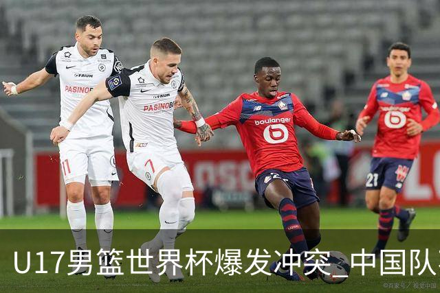 U17男篮世界杯爆发冲突 中国队不敌立陶宛淘汰赛战法国